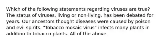 Which of the following statements regarding viruses are true? The status of viruses, living or non-living, has been debated for years. Our ancestors thought diseases were caused by poison and evil spirits. "Tobacco mosaic virus" infects many plants in addition to tobacco plants. All of the above.