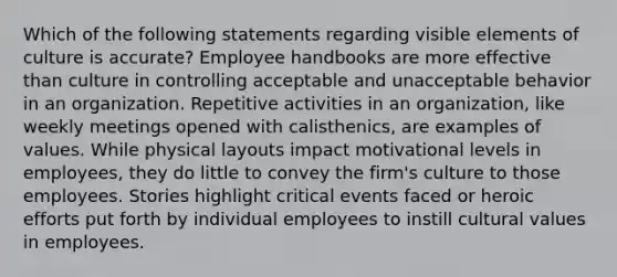 Which of the following statements regarding visible elements of culture is accurate? Employee handbooks are more effective than culture in controlling acceptable and unacceptable behavior in an organization. Repetitive activities in an organization, like weekly meetings opened with calisthenics, are examples of values. While physical layouts impact motivational levels in employees, they do little to convey the firm's culture to those employees. Stories highlight critical events faced or heroic efforts put forth by individual employees to instill cultural values in employees.