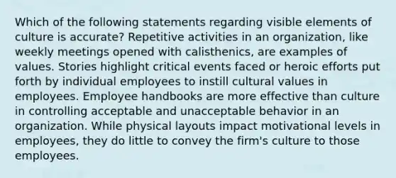 Which of the following statements regarding visible elements of culture is accurate? Repetitive activities in an organization, like weekly meetings opened with calisthenics, are examples of values. Stories highlight critical events faced or heroic efforts put forth by individual employees to instill <a href='https://www.questionai.com/knowledge/kyz76nVU9o-cultural-values' class='anchor-knowledge'>cultural values</a> in employees. Employee handbooks are more effective than culture in controlling acceptable and unacceptable behavior in an organization. While physical layouts impact motivational levels in employees, they do little to convey the firm's culture to those employees.