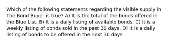 Which of the following statements regarding the visible supply in The Bond Buyer is true? A) It is the total of the bonds offered in the Blue List. B) It is a daily listing of available bonds. C) It is a weekly listing of bonds sold in the past 30 days. D) It is a daily listing of bonds to be offered in the next 30 days.