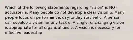 Which of the following statements regarding "vision" is NOT accurate? a. Many people do not develop a clear vision b. Many people focus on performance, day-to-day survival c. A person can develop a vision for any task d. A single, unchanging vision is appropriate for all organizations e. A vision is necessary for effective leadership