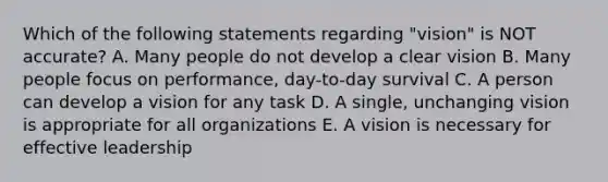 Which of the following statements regarding "vision" is NOT accurate? A. Many people do not develop a clear vision B. Many people focus on performance, day-to-day survival C. A person can develop a vision for any task D. A single, unchanging vision is appropriate for all organizations E. A vision is necessary for effective leadership