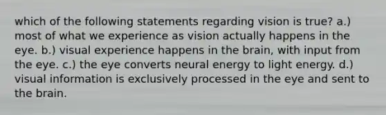 which of the following statements regarding vision is true? a.) most of what we experience as vision actually happens in the eye. b.) visual experience happens in the brain, with input from the eye. c.) the eye converts neural energy to light energy. d.) visual information is exclusively processed in the eye and sent to the brain.