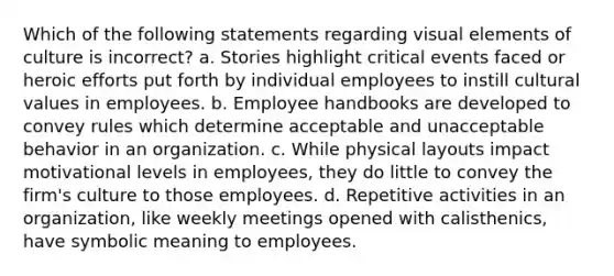 Which of the following statements regarding visual elements of culture is incorrect? a. Stories highlight critical events faced or heroic efforts put forth by individual employees to instill cultural values in employees. b. Employee handbooks are developed to convey rules which determine acceptable and unacceptable behavior in an organization. c. While physical layouts impact motivational levels in employees, they do little to convey the firm's culture to those employees. d. Repetitive activities in an organization, like weekly meetings opened with calisthenics, have symbolic meaning to employees.