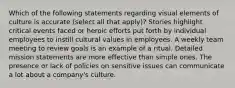 Which of the following statements regarding visual elements of culture is accurate (select all that apply)? Stories highlight critical events faced or heroic efforts put forth by individual employees to instill cultural values in employees. A weekly team meeting to review goals is an example of a ritual. Detailed mission statements are more effective than simple ones. The presence or lack of policies on sensitive issues can communicate a lot about a company's culture.