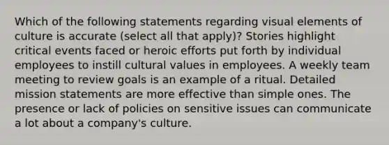 Which of the following statements regarding visual elements of culture is accurate (select all that apply)? Stories highlight critical events faced or heroic efforts put forth by individual employees to instill cultural values in employees. A weekly team meeting to review goals is an example of a ritual. Detailed mission statements are more effective than simple ones. The presence or lack of policies on sensitive issues can communicate a lot about a company's culture.