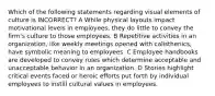 Which of the following statements regarding visual elements of culture is INCORRECT? A While physical layouts impact motivational levels in employees, they do little to convey the firm's culture to those employees. B Repetitive activities in an organization, like weekly meetings opened with calisthenics, have symbolic meaning to employees. C Employee handbooks are developed to convey rules which determine acceptable and unacceptable behavior in an organization. D Stories highlight critical events faced or heroic efforts put forth by individual employees to instill cultural values in employees.