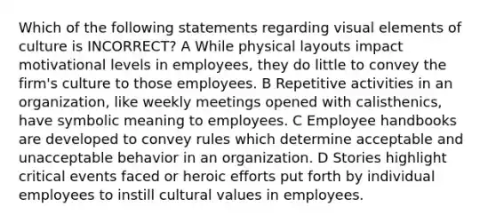 Which of the following statements regarding visual elements of culture is INCORRECT? A While physical layouts impact motivational levels in employees, they do little to convey the firm's culture to those employees. B Repetitive activities in an organization, like weekly meetings opened with calisthenics, have symbolic meaning to employees. C Employee handbooks are developed to convey rules which determine acceptable and unacceptable behavior in an organization. D Stories highlight critical events faced or heroic efforts put forth by individual employees to instill cultural values in employees.