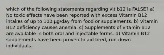 which of the following statements regarding vit b12 is FALSE? a) No toxic effects have been reported with excess Vitamin B12 intakes of up to 100 µg/day from food or supplements. b) Vitamin B12 deficiency causes anemia. c) Supplements of vitamin B12 are available in both oral and injectable forms. d) Vitamin B12 supplements have been proven to aid tired, run-down individuals.