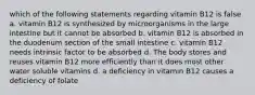 which of the following statements regarding vitamin B12 is false a. vitamin B12 is synthesized by microorganisms in the large intestine but it cannot be absorbed b. vitamin B12 is absorbed in the duodenum section of the small intestine c. vitamin B12 needs intrinsic factor to be absorbed d. The body stores and reuses vitamin B12 more efficiently than it does most other water soluble vitamins d. a deficiency in vitamin B12 causes a deficiency of folate