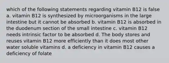 which of the following statements regarding vitamin B12 is false a. vitamin B12 is synthesized by microorganisms in the large intestine but it cannot be absorbed b. vitamin B12 is absorbed in the duodenum section of the small intestine c. vitamin B12 needs intrinsic factor to be absorbed d. The body stores and reuses vitamin B12 more efficiently than it does most other water soluble vitamins d. a deficiency in vitamin B12 causes a deficiency of folate