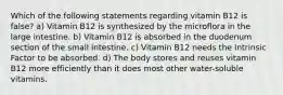 Which of the following statements regarding vitamin B12 is false? a) Vitamin B12 is synthesized by the microflora in the large intestine. b) Vitamin B12 is absorbed in the duodenum section of the small intestine. c) Vitamin B12 needs the Intrinsic Factor to be absorbed. d) The body stores and reuses vitamin B12 more efficiently than it does most other water-soluble vitamins.