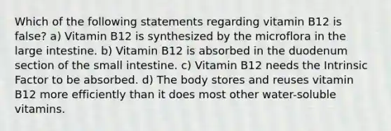 Which of the following statements regarding vitamin B12 is false? a) Vitamin B12 is synthesized by the microflora in the large intestine. b) Vitamin B12 is absorbed in the duodenum section of the small intestine. c) Vitamin B12 needs the Intrinsic Factor to be absorbed. d) The body stores and reuses vitamin B12 more efficiently than it does most other water-soluble vitamins.