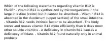 Which of the following statements regarding vitamin B12 is FALSE? - Vitamin B12 is synthesized by microorganisms in the large intestine (colon) but it cannot be absorbed. - Vitamin B12 is absorbed in the duodenum (upper section) of the small intestine. - Vitamin B12 needs intrinsic factor to be absorbed - The body stores and reuses vitamin B12 more efficiently than it does most other soluble vitamins - A deficiency in vitamin B12 causes a deficiency of folate. - Vitamin B12 found naturally only in animal products