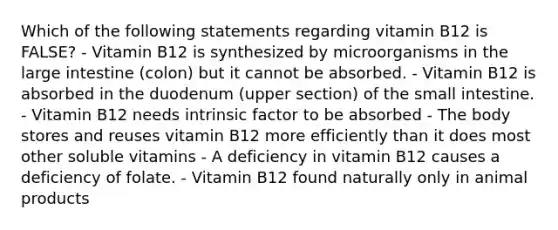 Which of the following statements regarding vitamin B12 is FALSE? - Vitamin B12 is synthesized by microorganisms in the large intestine (colon) but it cannot be absorbed. - Vitamin B12 is absorbed in the duodenum (upper section) of the small intestine. - Vitamin B12 needs intrinsic factor to be absorbed - The body stores and reuses vitamin B12 more efficiently than it does most other soluble vitamins - A deficiency in vitamin B12 causes a deficiency of folate. - Vitamin B12 found naturally only in animal products