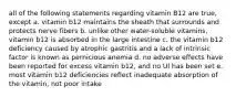 all of the following statements regarding vitamin B12 are true, except a. vitamin b12 maintains the sheath that surrounds and protects nerve fibers b. unlike other water-soluble vitamins, vitamin b12 is absorbed in the large intestine c. the vitamin b12 deficiency caused by atrophic gastritis and a lack of intrinsic factor is known as pernicious anemia d. no adverse effects have been reported for excess vitamin b12, and no Ul has been set e. most vitamin b12 deficiencies reflect inadequate absorption of the vitamin, not poor intake