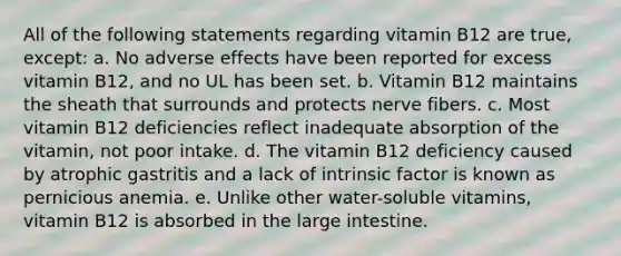 All of the following statements regarding vitamin B12 are true, except: a. No adverse effects have been reported for excess vitamin B12, and no UL has been set. b. Vitamin B12 maintains the sheath that surrounds and protects nerve fibers. c. Most vitamin B12 deficiencies reflect inadequate absorption of the vitamin, not poor intake. d. The vitamin B12 deficiency caused by atrophic gastritis and a lack of intrinsic factor is known as pernicious anemia. e. Unlike other water-soluble vitamins, vitamin B12 is absorbed in the <a href='https://www.questionai.com/knowledge/kGQjby07OK-large-intestine' class='anchor-knowledge'>large intestine</a>.