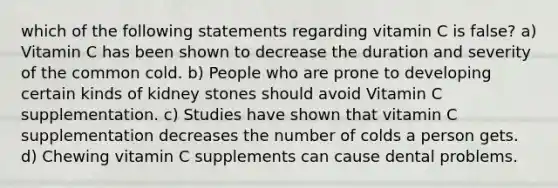 which of the following statements regarding vitamin C is false? a) Vitamin C has been shown to decrease the duration and severity of the common cold. b) People who are prone to developing certain kinds of kidney stones should avoid Vitamin C supplementation. c) Studies have shown that vitamin C supplementation decreases the number of colds a person gets. d) Chewing vitamin C supplements can cause dental problems.