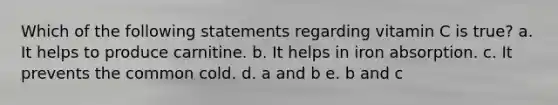 Which of the following statements regarding vitamin C is true? a. It helps to produce carnitine. b. It helps in iron absorption. c. It prevents the common cold. d. a and b e. b and c