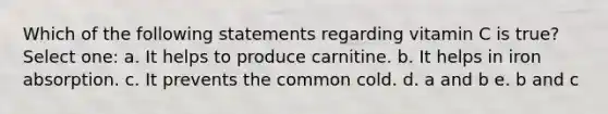 Which of the following statements regarding vitamin C is true? Select one: a. It helps to produce carnitine. b. It helps in iron absorption. c. It prevents the common cold. d. a and b e. b and c