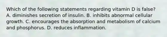 Which of the following statements regarding vitamin D is false? A. diminishes secretion of insulin. B. inhibits abnormal cellular growth. C. encourages the absorption and metabolism of calcium and phosphorus. D. reduces inflammation.