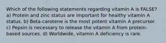 Which of the following statements regarding vitamin A is FALSE? a) Protein and zinc status are important for healthy vitamin A status. b) Beta-carotene is the most potent vitamin A precursor. c) Pepsin is necessary to release the vitamin A from protein-based sources. d) Worldwide, vitamin A deficiency is rare.