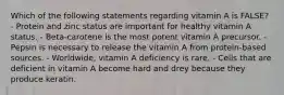 Which of the following statements regarding vitamin A is FALSE? - Protein and zinc status are important for healthy vitamin A status. - Beta-carotene is the most potent vitamin A precursor. - Pepsin is necessary to release the vitamin A from protein-based sources. - Worldwide, vitamin A deficiency is rare. - Cells that are deficient in vitamin A become hard and drey because they produce keratin.