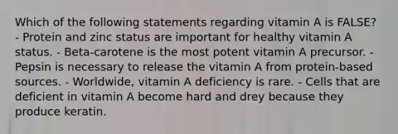 Which of the following statements regarding vitamin A is FALSE? - Protein and zinc status are important for healthy vitamin A status. - Beta-carotene is the most potent vitamin A precursor. - Pepsin is necessary to release the vitamin A from protein-based sources. - Worldwide, vitamin A deficiency is rare. - Cells that are deficient in vitamin A become hard and drey because they produce keratin.