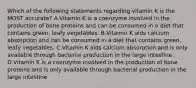 Which of the following statements regarding vitamin K is the MOST accurate? A.Vitamin K is a coenzyme involved in the production of bone proteins and can be consumed in a diet that contains green, leafy vegetables. B.Vitamin K aids calcium absorption and can be consumed in a diet that contains green, leafy vegetables. C.Vitamin K aids calcium absorption and is only available through bacterial production in the large intestine. D.Vitamin K is a coenzyme involved in the production of bone proteins and is only available through bacterial production in the large intestine