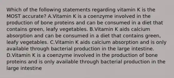 Which of the following statements regarding vitamin K is the MOST accurate? A.Vitamin K is a coenzyme involved in the production of bone proteins and can be consumed in a diet that contains green, leafy vegetables. B.Vitamin K aids calcium absorption and can be consumed in a diet that contains green, leafy vegetables. C.Vitamin K aids calcium absorption and is only available through bacterial production in the large intestine. D.Vitamin K is a coenzyme involved in the production of bone proteins and is only available through bacterial production in the large intestine