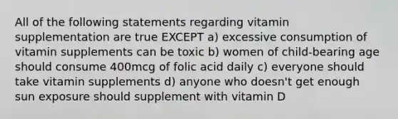 All of the following statements regarding vitamin supplementation are true EXCEPT a) excessive consumption of vitamin supplements can be toxic b) women of child-bearing age should consume 400mcg of folic acid daily c) everyone should take vitamin supplements d) anyone who doesn't get enough sun exposure should supplement with vitamin D