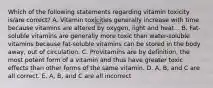 Which of the following statements regarding vitamin toxicity is/are correct? A. Vitamin toxicities generally increase with time because vitamins are altered by oxygen, light and heat. . B. Fat-soluble vitamins are generally more toxic than water-soluble vitamins because fat-soluble vitamins can be stored in the body away, out of circulation. C. Provitamins are by definition, the most potent form of a vitamin and thus have greater toxic effects than other forms of the same vitamin. D. A, B, and C are all correct. E. A, B, and C are all incorrect