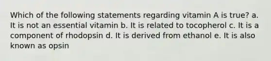 Which of the following statements regarding vitamin A is true? a. It is not an essential vitamin b. It is related to tocopherol c. It is a component of rhodopsin d. It is derived from ethanol e. It is also known as opsin