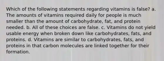 Which of the following statements regarding vitamins is false? a. The amounts of vitamins required daily for people is much smaller than the amount of carbohydrate, fat, and protein needed. b. All of these choices are false. c. Vitamins do not yield usable energy when broken down like carbohydrates, fats, and proteins. d. Vitamins are similar to carbohydrates, fats, and proteins in that carbon molecules are linked together for their formation.