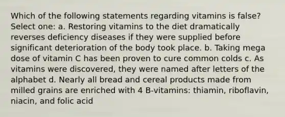 Which of the following statements regarding vitamins is false? Select one: a. Restoring vitamins to the diet dramatically reverses deficiency diseases if they were supplied before significant deterioration of the body took place. b. Taking mega dose of vitamin C has been proven to cure common colds c. As vitamins were discovered, they were named after letters of the alphabet d. Nearly all bread and cereal products made from milled grains are enriched with 4 B-vitamins: thiamin, riboflavin, niacin, and folic acid