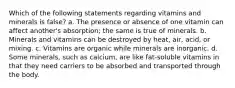 Which of the following statements regarding vitamins and minerals is false? a. The presence or absence of one vitamin can affect another's absorption; the same is true of minerals. b. Minerals and vitamins can be destroyed by heat, air, acid, or mixing. c. Vitamins are organic while minerals are inorganic. d. Some minerals, such as calcium, are like fat-soluble vitamins in that they need carriers to be absorbed and transported through the body.