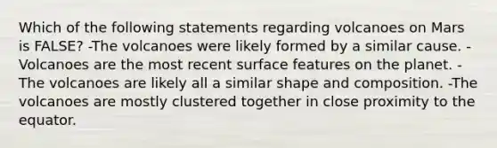 Which of the following statements regarding volcanoes on Mars is FALSE? -The volcanoes were likely formed by a similar cause. -Volcanoes are the most recent surface features on the planet. -The volcanoes are likely all a similar shape and composition. -The volcanoes are mostly clustered together in close proximity to the equator.