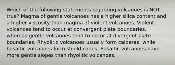 Which of the following statements regarding volcanoes is NOT true? Magma of gentle volcanoes has a higher silica content and a higher viscosity than magma of violent volcanoes. Violent volcanoes tend to occur at convergent plate boundaries, whereas gentle volcanoes tend to occur at divergent plate boundaries. Rhyolitic volcanoes usually form calderas, while basaltic volcanoes form shield cones. Basaltic volcanoes have more gentle slopes than rhyolitic volcanoes.