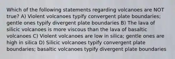 Which of the following statements regarding volcanoes are NOT true? A) Violent volcanoes typify convergent plate boundaries; gentle ones typify divergent plate boundaries B) The lava of silicic volcanoes is more viscous than the lava of basaltic volcanoes C) Violent volcanoes are low in silica; gentle ones are high in silica D) Silicic volcanoes typify convergent plate boundaries; basaltic volcanoes typify divergent plate boundaries