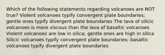 Which of the following statements regarding volcanoes are NOT true? Violent volcanoes typify convergent plate boundaries; gentle ones typify divergent plate boundaries The lava of silicic volcanoes is more viscous than the lava of basaltic volcanoes Violent volcanoes are low in silica; gentle ones are high in silica Silicic volcanoes typify convergent plate boundaries; basaltic volcanoes typify divergent plate boundaries