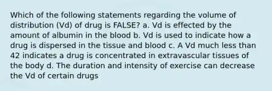 Which of the following statements regarding the volume of distribution (Vd) of drug is FALSE? a. Vd is effected by the amount of albumin in the blood b. Vd is used to indicate how a drug is dispersed in the tissue and blood c. A Vd much less than 42 indicates a drug is concentrated in extravascular tissues of the body d. The duration and intensity of exercise can decrease the Vd of certain drugs