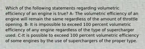 Which of the following statements regarding volumetric efficiency of an engine is true? A- The volumetric efficiency of an engine will remain the same regardless of the amount of throttle opening. B- It is impossible to exceed 100 percent volumetric efficiency of any engine regardless of the type of supercharger used. C-It is possible to exceed 100 percent volumetric efficiency of some engines by the use of superchargers of the proper type.