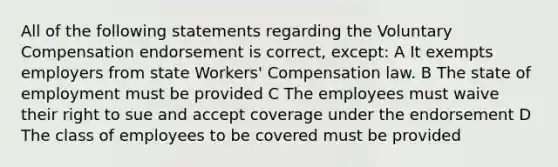 All of the following statements regarding the Voluntary Compensation endorsement is correct, except: A It exempts employers from state Workers' Compensation law. B The state of employment must be provided C The employees must waive their right to sue and accept coverage under the endorsement D The class of employees to be covered must be provided