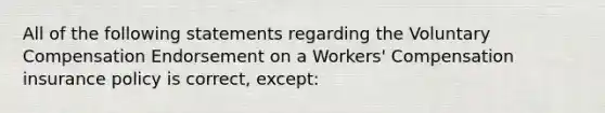 All of the following statements regarding the Voluntary Compensation Endorsement on a Workers' Compensation insurance policy is correct, except: