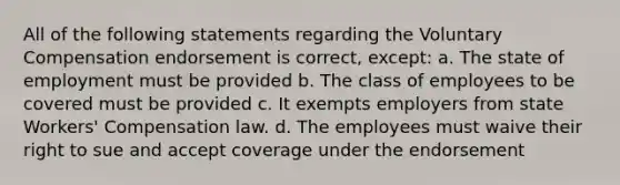 All of the following statements regarding the Voluntary Compensation endorsement is correct, except: a. The state of employment must be provided b. The class of employees to be covered must be provided c. It exempts employers from state Workers' Compensation law. d. The employees must waive their right to sue and accept coverage under the endorsement