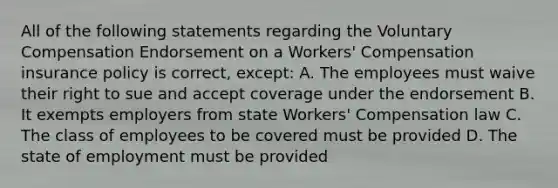 All of the following statements regarding the Voluntary Compensation Endorsement on a Workers' Compensation insurance policy is correct, except: A. The employees must waive their right to sue and accept coverage under the endorsement B. It exempts employers from state Workers' Compensation law C. The class of employees to be covered must be provided D. The state of employment must be provided