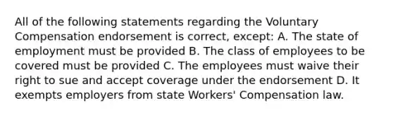 All of the following statements regarding the Voluntary Compensation endorsement is correct, except: A. The state of employment must be provided B. The class of employees to be covered must be provided C. The employees must waive their right to sue and accept coverage under the endorsement D. It exempts employers from state Workers' Compensation law.