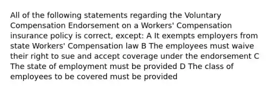 All of the following statements regarding the Voluntary Compensation Endorsement on a Workers' Compensation insurance policy is correct, except: A It exempts employers from state Workers' Compensation law B The employees must waive their right to sue and accept coverage under the endorsement C The state of employment must be provided D The class of employees to be covered must be provided