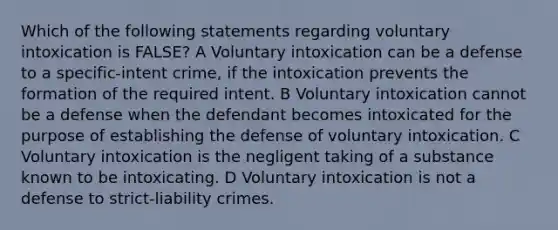 Which of the following statements regarding voluntary intoxication is FALSE? A Voluntary intoxication can be a defense to a specific-intent crime, if the intoxication prevents the formation of the required intent. B Voluntary intoxication cannot be a defense when the defendant becomes intoxicated for the purpose of establishing the defense of voluntary intoxication. C Voluntary intoxication is the negligent taking of a substance known to be intoxicating. D Voluntary intoxication is not a defense to strict-liability crimes.