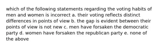 which of the following statements regarding the voting habits of men and women is incorrect a. their voting reflects distinct differences in points of view b. the gap is evident between their points of view is not new c. men have forsaken the democratic party d. women have forsaken the republican party e. none of the above